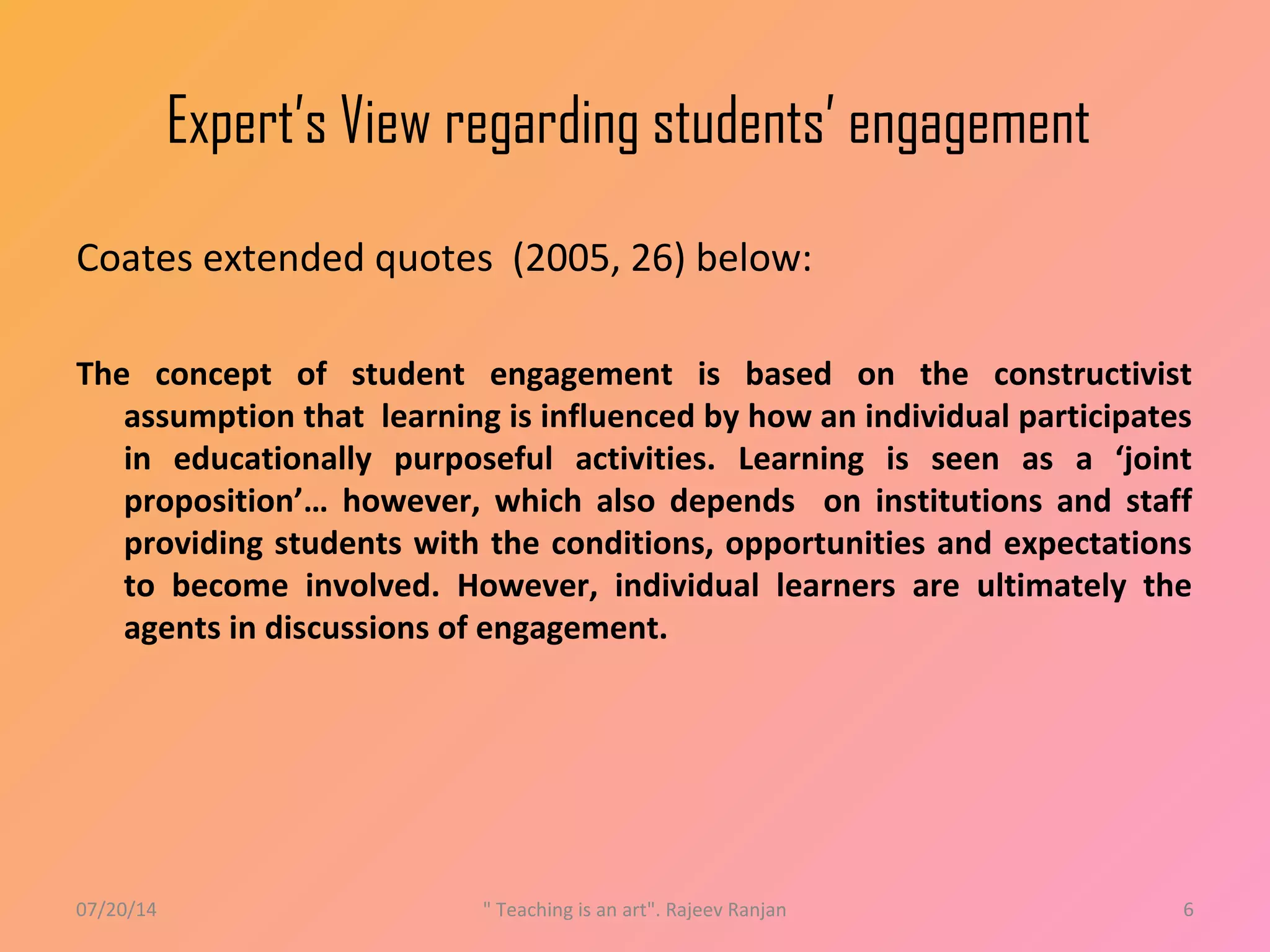 Expert’s View regarding students’ engagement
Coates extended quotes (2005, 26) below:
The concept of student engagement is based on the constructivist
assumption that learning is influenced by how an individual participates
in educationally purposeful activities. Learning is seen as a ‘joint
proposition’… however, which also depends on institutions and staff
providing students with the conditions, opportunities and expectations
to become involved. However, individual learners are ultimately the
agents in discussions of engagement.
07/20/14 " Teaching is an art". Rajeev Ranjan 6
 