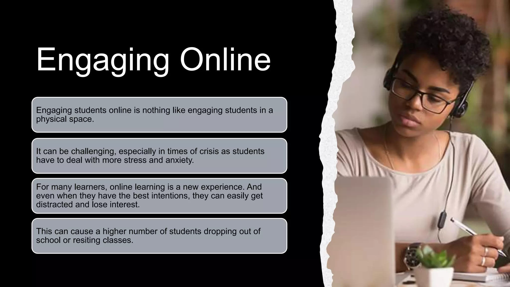 Engaging Online
Engaging students online is nothing like engaging students in a
physical space.
It can be challenging, especially in times of crisis as students
have to deal with more stress and anxiety.
For many learners, online learning is a new experience. And
even when they have the best intentions, they can easily get
distracted and lose interest.
This can cause a higher number of students dropping out of
school or resiting classes.