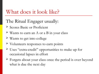 What does it look like?
The Ritual Engager usually:
 Scores Basic or Proficient
 Wants to earn an A or a B in your class
 Wants to get into college
 Volunteers responses to earn points
 Uses “extra-credit” opportunities to make up for
occasional lapses in effort
 Forgets about your class once the period is over beyond
what is due the next day
 