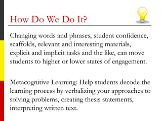 How Do We Do It?
Changing words and phrases, student confidence,
scaffolds, relevant and interesting materials,
explicit and implicit tasks and the like, can move
students to higher or lower states of engagement.
Metacognitive Learning: Help students decode the
learning process by verbalizing your approaches to
solving problems, creating thesis statements,
interpreting written text.
 