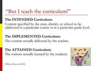 “But I teach the curriculum!”
The INTENDED Curriculum:
Content specified by the state, district, or school to be
addressed in a particular course or at a particular grade level.
The IMPLEMENTED Curriculum:
The content actually delivered by the teacher.
The ATTAINED Curriculum:
The content actually learned by the students.
©Robert Marzano (2003)
 