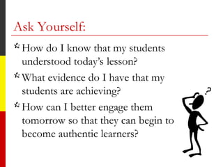 Ask Yourself:
How do I know that my students
understood today’s lesson?
What evidence do I have that my
students are achieving?
How can I better engage them
tomorrow so that they can begin to
become authentic learners?
 