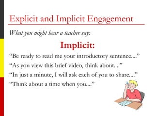 Explicit and Implicit Engagement
What you might hear a teacher say:
Implicit:
“Be ready to read me your introductory sentence....”
“As you view this brief video, think about....”
“In just a minute, I will ask each of you to share....”
“Think about a time when you....”
 