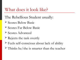What does it look like?
The Rebellious Student usually:
 Scores Below Basic
 Scores Far Below Basic
 Scores Advanced
 Rejects the task overtly
 Feels self-conscious about lack of ability
 Thinks he/she is smarter than the teacher
 