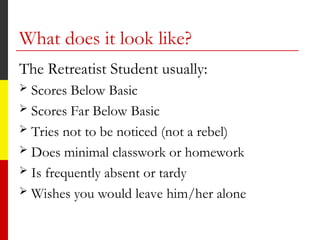 What does it look like?
The Retreatist Student usually:
 Scores Below Basic
 Scores Far Below Basic
 Tries not to be noticed (not a rebel)
 Does minimal classwork or homework
 Is frequently absent or tardy
 Wishes you would leave him/her alone
 