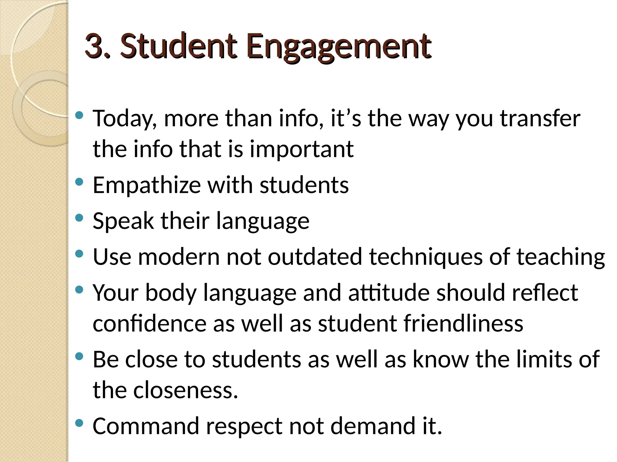 3. Student Engagement
3. Student Engagement
 Today, more than info, it’s the way you transfer
the info that is important
 Empathize with students
 Speak their language
 Use modern not outdated techniques of teaching
 Your body language and attitude should reflect
confidence as well as student friendliness
 Be close to students as well as know the limits of
the closeness.
 Command respect not demand it.
 