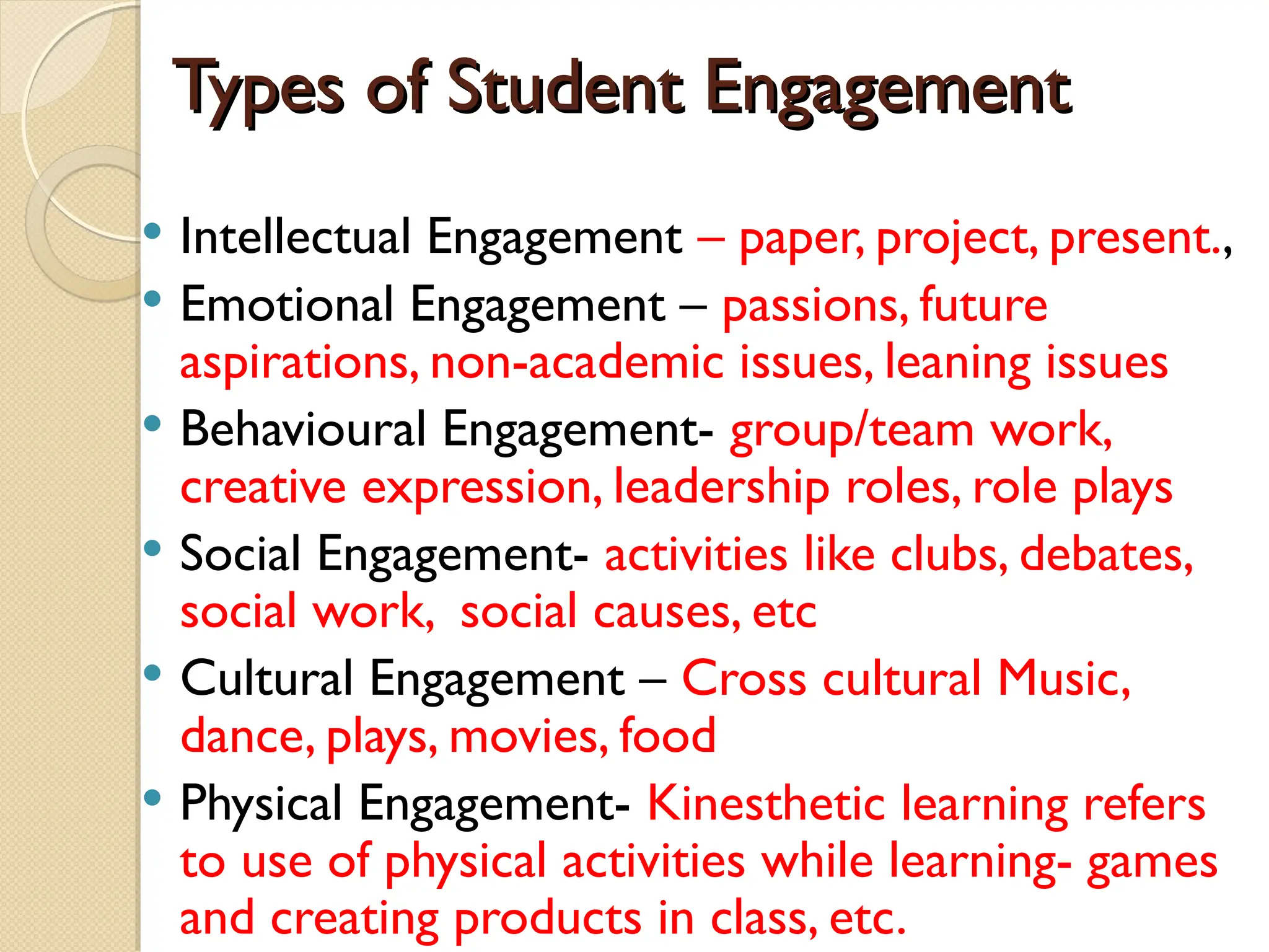 Types of Student Engagement
Types of Student Engagement
 Intellectual Engagement – paper, project, present.,
 Emotional Engagement – passions, future
aspirations, non-academic issues, leaning issues
 Behavioural Engagement- group/team work,
creative expression, leadership roles, role plays
 Social Engagement- activities like clubs, debates,
social work, social causes, etc
 Cultural Engagement – Cross cultural Music,
dance, plays, movies, food
 Physical Engagement- Kinesthetic learning refers
to use of physical activities while learning- games
and creating products in class, etc.
 