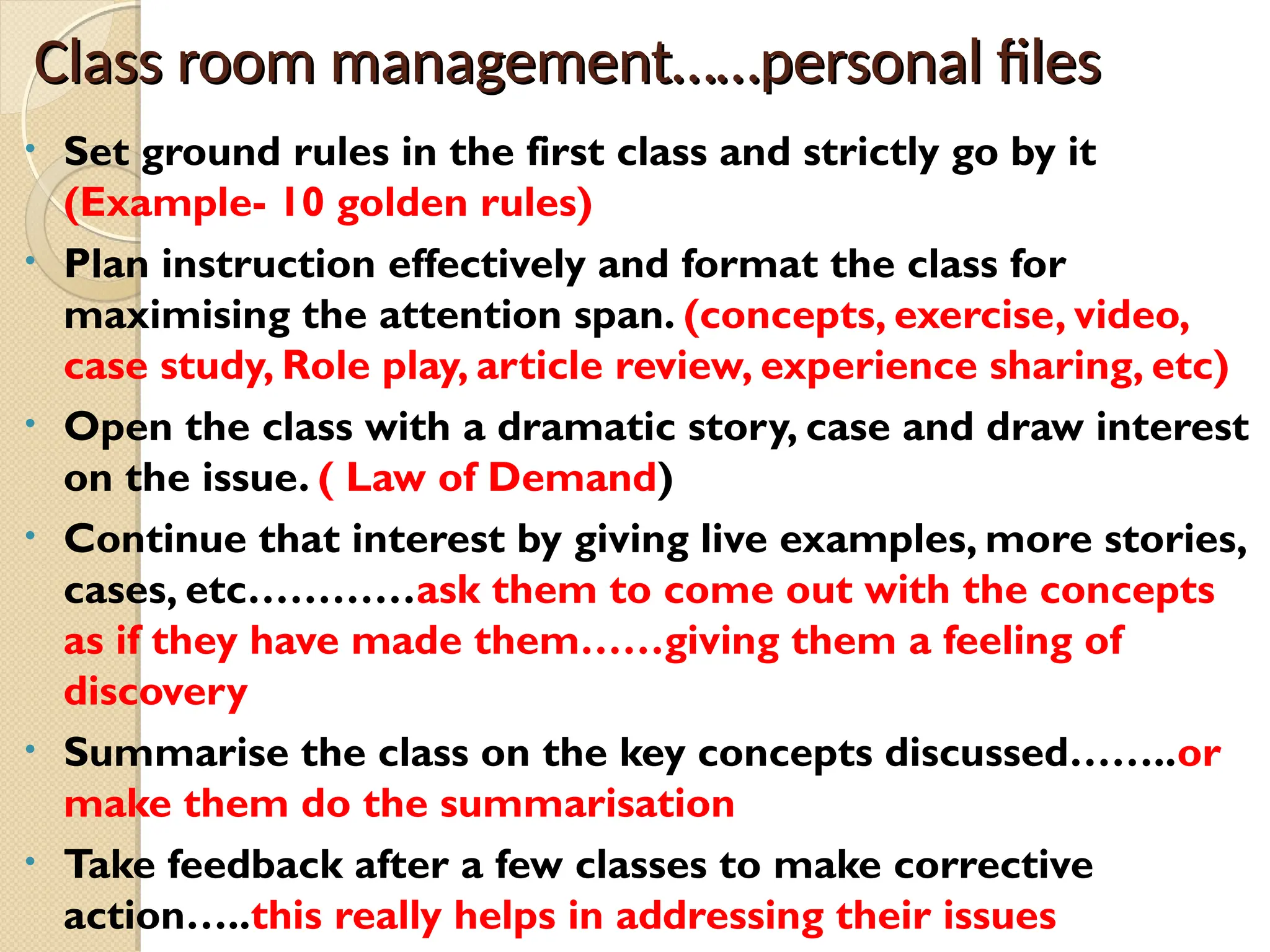 Class room management……personal files
Class room management……personal files
• Set ground rules in the first class and strictly go by it
(Example- 10 golden rules)
• Plan instruction effectively and format the class for
maximising the attention span. (concepts, exercise, video,
case study, Role play, article review, experience sharing, etc)
• Open the class with a dramatic story, case and draw interest
on the issue. ( Law of Demand)
• Continue that interest by giving live examples, more stories,
cases, etc…………ask them to come out with the concepts
as if they have made them……giving them a feeling of
discovery
• Summarise the class on the key concepts discussed……..or
make them do the summarisation
• Take feedback after a few classes to make corrective
action…..this really helps in addressing their issues
 
