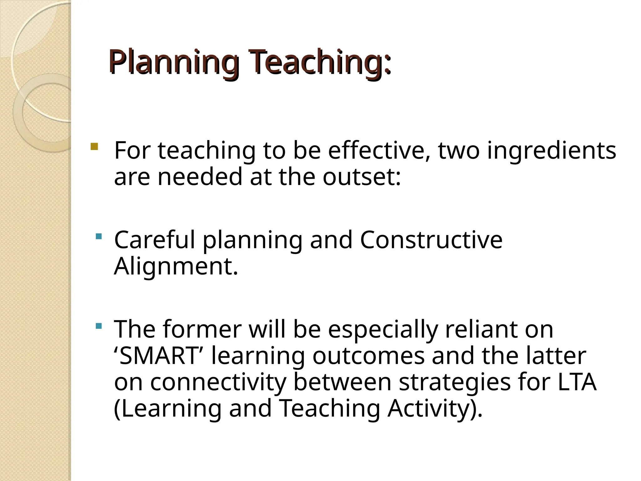 Planning Teaching:
Planning Teaching:
 For teaching to be effective, two ingredients
are needed at the outset:
 Careful planning and Constructive
Alignment.
 The former will be especially reliant on
‘SMART’ learning outcomes and the latter
on connectivity between strategies for LTA
(Learning and Teaching Activity).
 