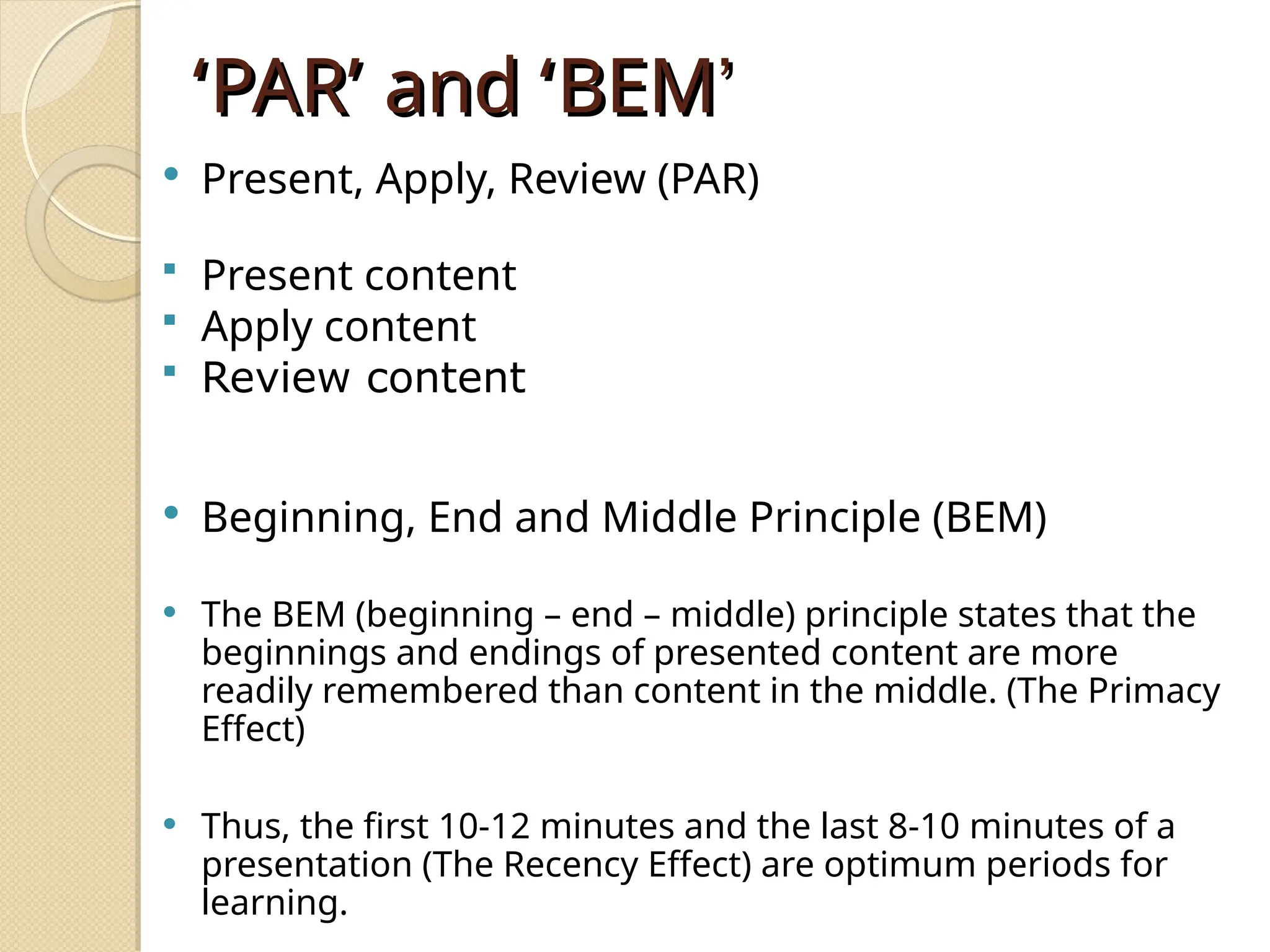 ‘
‘PAR
PAR’
’ and
and ‘
‘BEM
BEM’
’
 Present, Apply, Review (PAR)
 Present content
 Apply content
 Review content
 Beginning, End and Middle Principle (BEM)
 The BEM (beginning – end – middle) principle states that the
beginnings and endings of presented content are more
readily remembered than content in the middle. (The Primacy
Effect)
 Thus, the first 10-12 minutes and the last 8-10 minutes of a
presentation (The Recency Effect) are optimum periods for
learning.
 