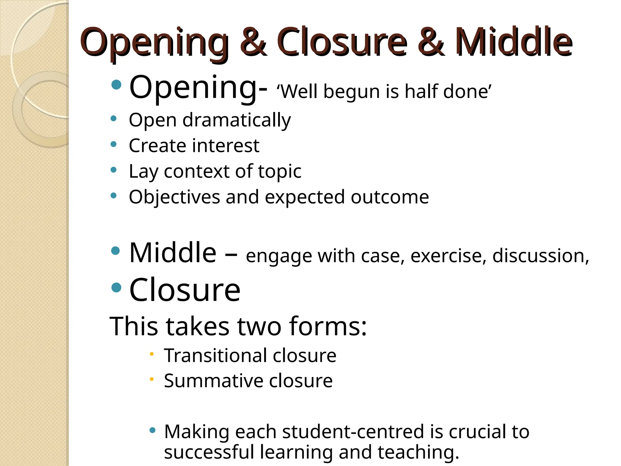 Opening & Closure & Middle
Opening & Closure & Middle
 Opening- ‘Well begun is half done’
 Open dramatically
 Create interest
 Lay context of topic
 Objectives and expected outcome
 Middle – engage with case, exercise, discussion,
 Closure
This takes two forms:
 Transitional closure
 Summative closure
 Making each student-centred is crucial to
successful learning and teaching.
 