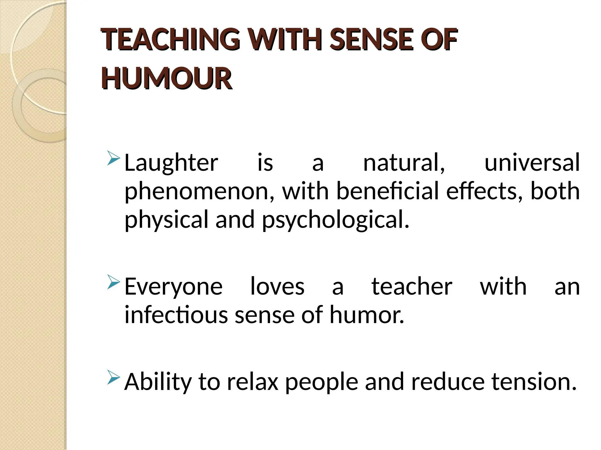 TEACHING WITH SENSE OF
TEACHING WITH SENSE OF
HUMOUR
HUMOUR
Laughter is a natural, universal
phenomenon, with beneficial effects, both
physical and psychological.
Everyone loves a teacher with an
infectious sense of humor.
Ability to relax people and reduce tension.
 