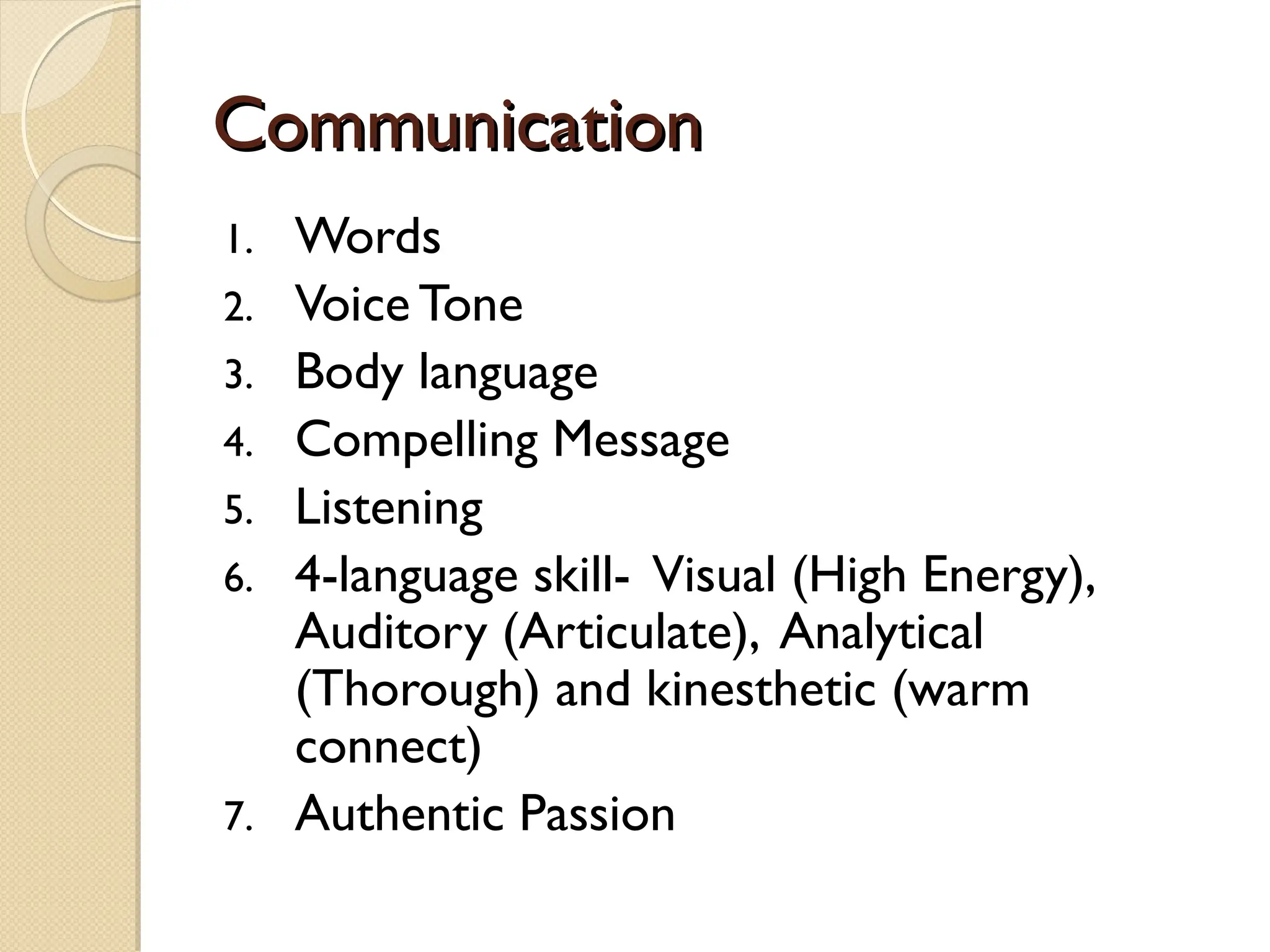 Communication
Communication
1. Words
2. Voice Tone
3. Body language
4. Compelling Message
5. Listening
6. 4-language skill- Visual (High Energy),
Auditory (Articulate), Analytical
(Thorough) and kinesthetic (warm
connect)
7. Authentic Passion
 