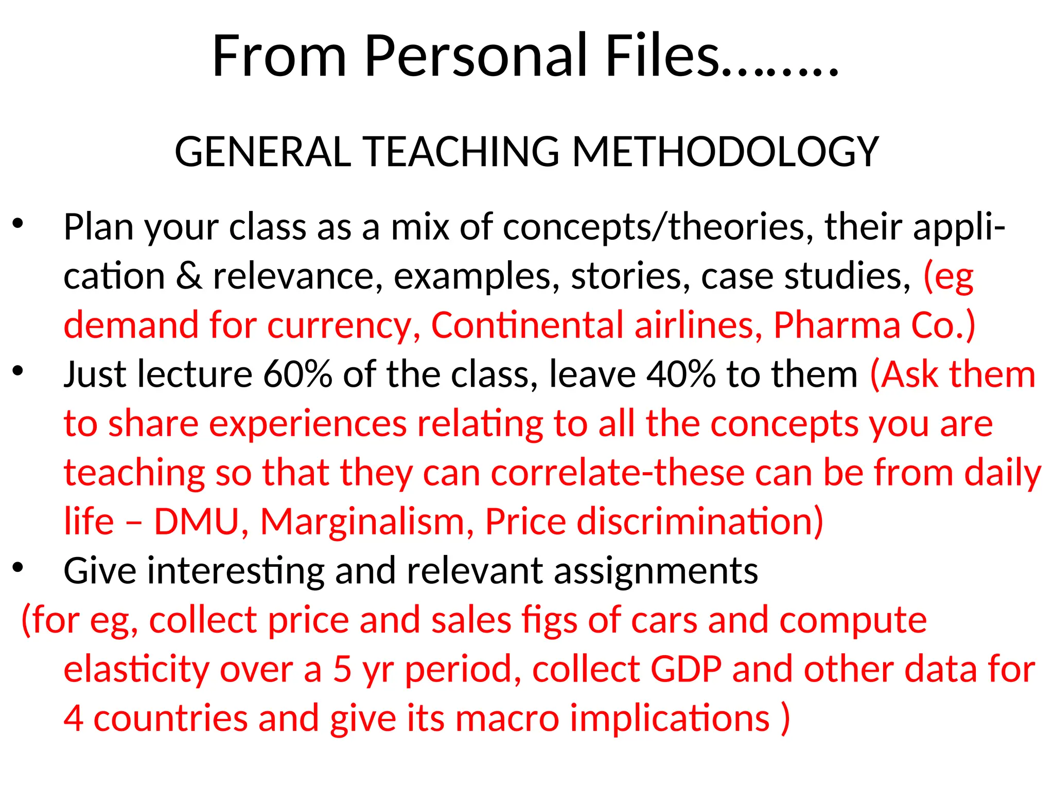 From Personal Files……..
GENERAL TEACHING METHODOLOGY
• Plan your class as a mix of concepts/theories, their appli-
cation & relevance, examples, stories, case studies, (eg
demand for currency, Continental airlines, Pharma Co.)
• Just lecture 60% of the class, leave 40% to them (Ask them
to share experiences relating to all the concepts you are
teaching so that they can correlate-these can be from daily
life – DMU, Marginalism, Price discrimination)
• Give interesting and relevant assignments
(for eg, collect price and sales figs of cars and compute
elasticity over a 5 yr period, collect GDP and other data for
4 countries and give its macro implications )
 