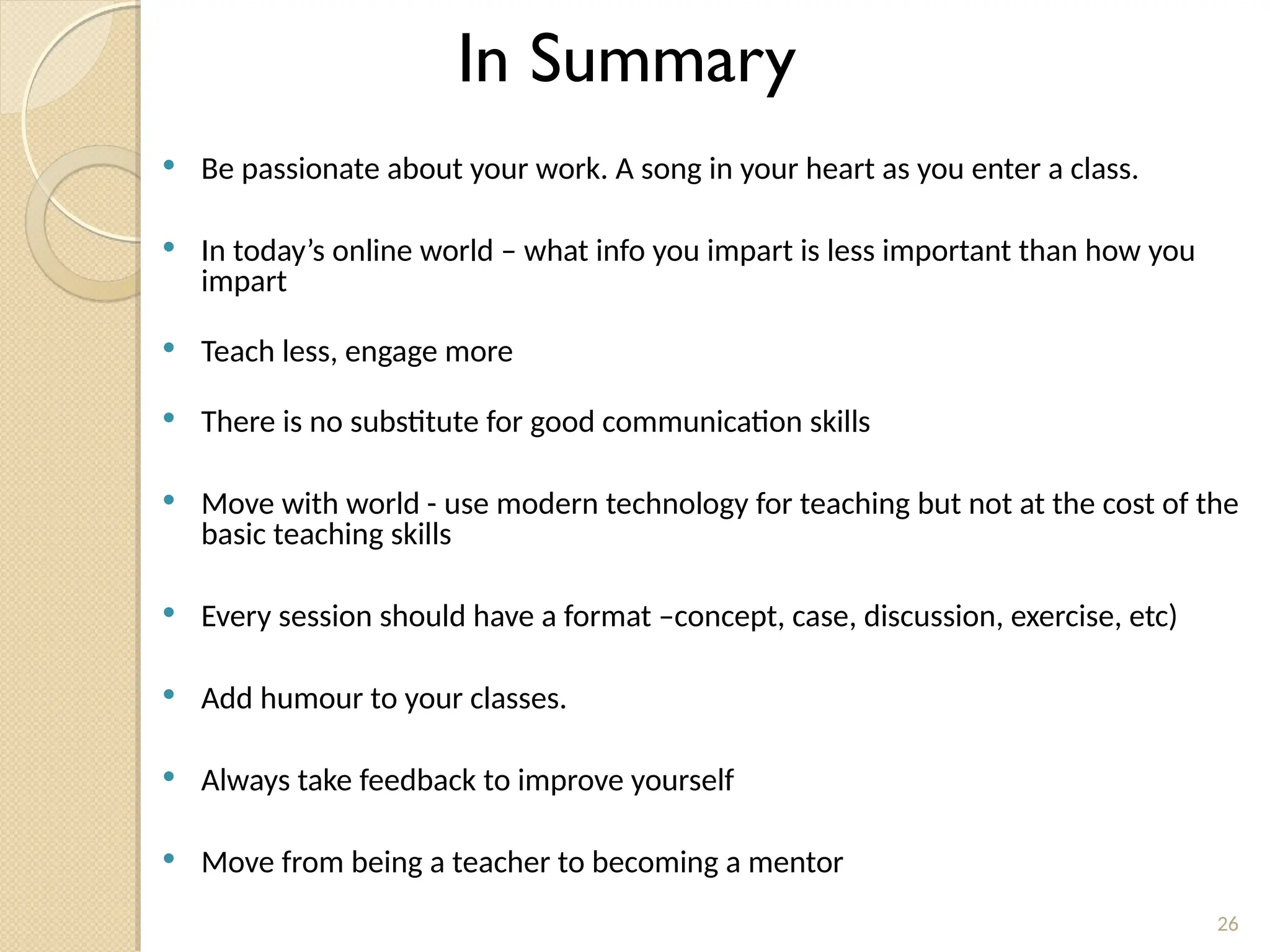  Be passionate about your work. A song in your heart as you enter a class.
 In today’s online world – what info you impart is less important than how you
impart
 Teach less, engage more
 There is no substitute for good communication skills
 Move with world - use modern technology for teaching but not at the cost of the
basic teaching skills
 Every session should have a format –concept, case, discussion, exercise, etc)
 Add humour to your classes.
 Always take feedback to improve yourself
 Move from being a teacher to becoming a mentor
26
In Summary
 