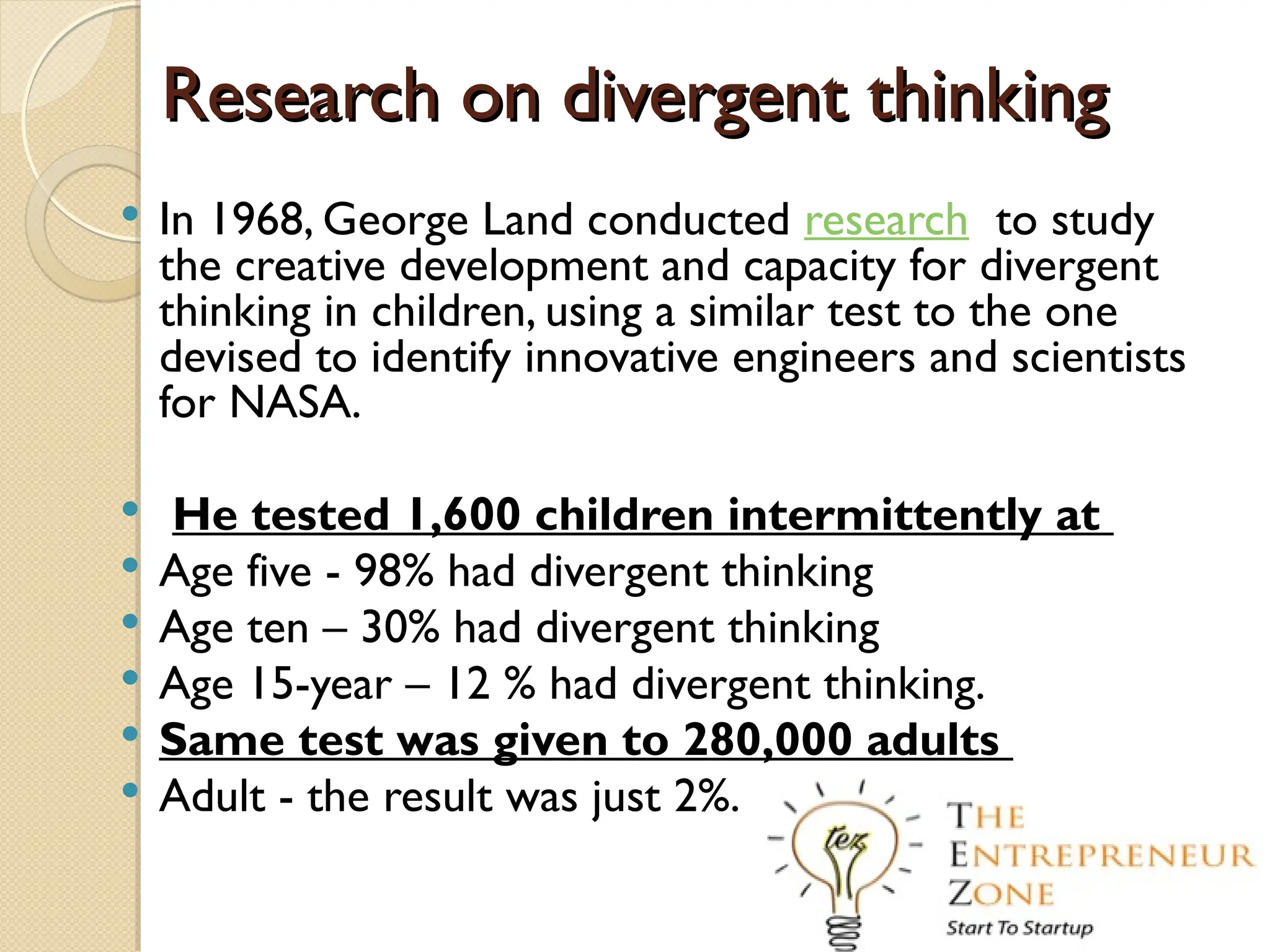 Research on divergent thinking
Research on divergent thinking
 In 1968, George Land conducted research to study
the creative development and capacity for divergent
thinking in children, using a similar test to the one
devised to identify innovative engineers and scientists
for NASA.
 He tested 1,600 children intermittently at
 Age five - 98% had divergent thinking
 Age ten – 30% had divergent thinking
 Age 15-year – 12 % had divergent thinking.
 Same test was given to 280,000 adults
 Adult - the result was just 2%.
 