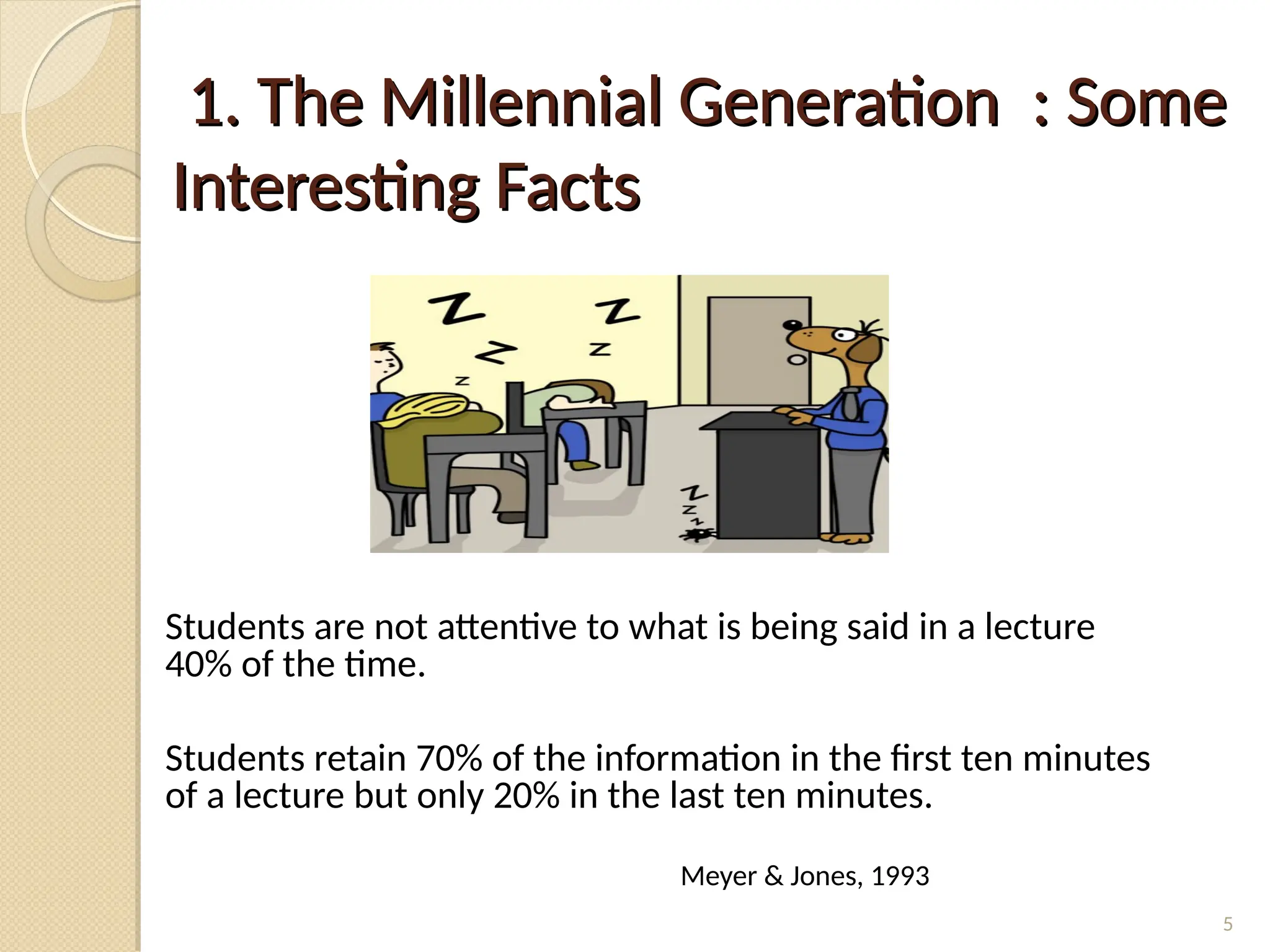 1. The Millennial Generation : Some
1. The Millennial Generation : Some
Interesting Facts
Interesting Facts
Students are not attentive to what is being said in a lecture
40% of the time.
Students retain 70% of the information in the first ten minutes
of a lecture but only 20% in the last ten minutes.
Meyer & Jones, 1993
5
 