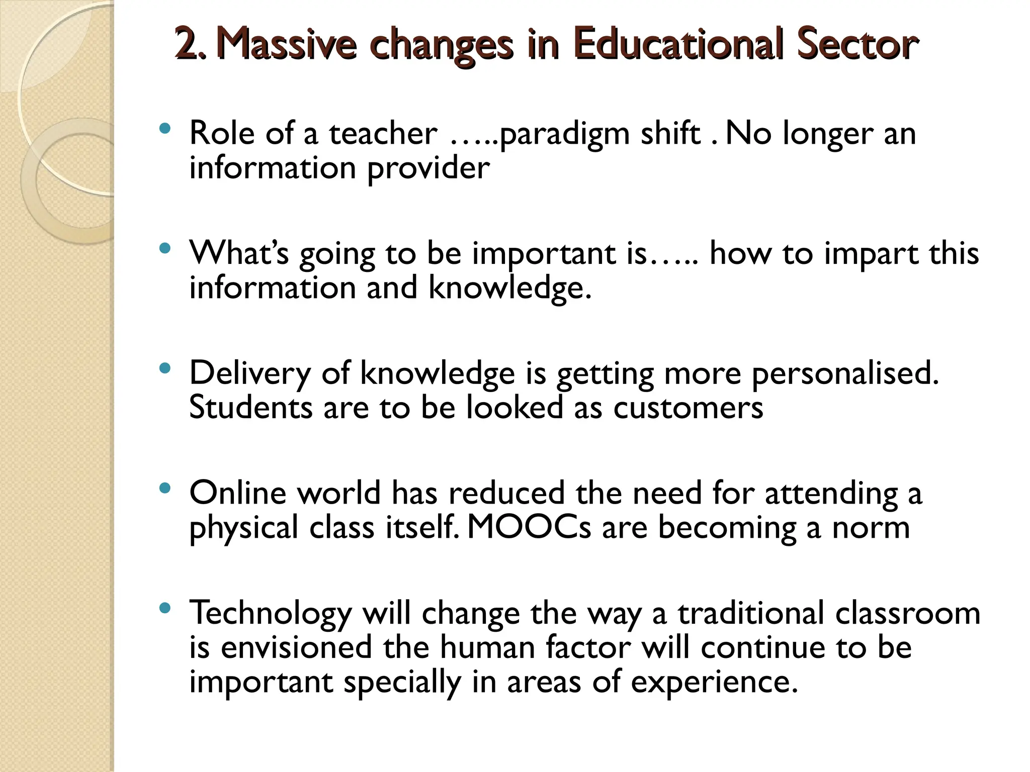 2. Massive changes in Educational Sector
2. Massive changes in Educational Sector
 Role of a teacher …..paradigm shift . No longer an
information provider
 What’s going to be important is….. how to impart this
information and knowledge.
 Delivery of knowledge is getting more personalised.
Students are to be looked as customers
 Online world has reduced the need for attending a
physical class itself. MOOCs are becoming a norm
 Technology will change the way a traditional classroom
is envisioned the human factor will continue to be
important specially in areas of experience.
 