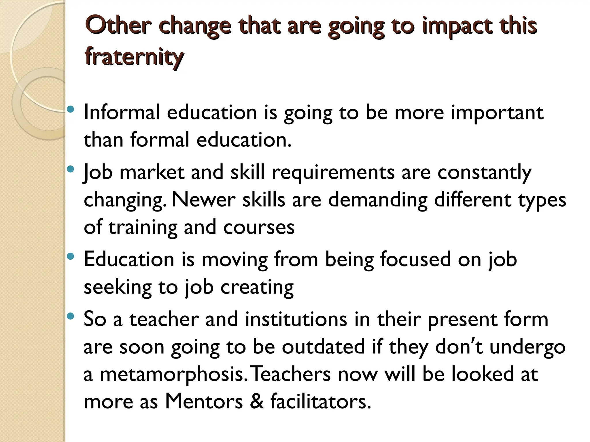 Other change that are going to impact this
Other change that are going to impact this
fraternity
fraternity
 Informal education is going to be more important
than formal education.
 Job market and skill requirements are constantly
changing. Newer skills are demanding different types
of training and courses
 Education is moving from being focused on job
seeking to job creating
 So a teacher and institutions in their present form
are soon going to be outdated if they don’t undergo
a metamorphosis.Teachers now will be looked at
more as Mentors & facilitators.
 
