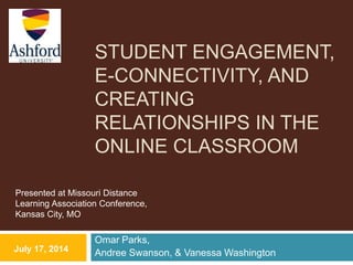 STUDENT ENGAGEMENT,
E-CONNECTIVITY, AND
CREATING
RELATIONSHIPS IN THE
ONLINE CLASSROOM
Omar Parks,
Andree Swanson, & Vanessa WashingtonJuly 17, 2014
Presented at Missouri Distance
Learning Association Conference,
Kansas City, MO
 