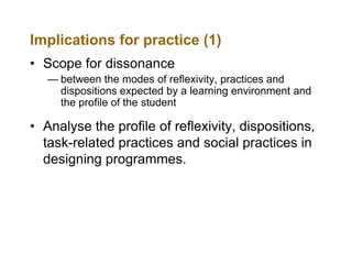 Implications for practice (1)
• Scope for dissonance
— between the modes of reflexivity, practices and
dispositions expected by a learning environment and
the profile of the student

• Analyse the profile of reflexivity, dispositions,
task-related practices and social practices in
designing programmes.

 