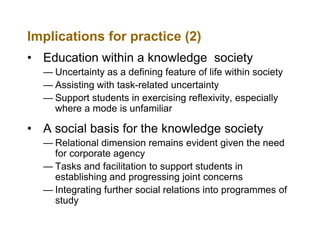 Implications for practice (2)
• Education within a knowledge society
— Uncertainty as a defining feature of life within society
— Assisting with task-related uncertainty
— Support students in exercising reflexivity, especially
where a mode is unfamiliar

• A social basis for the knowledge society
— Relational dimension remains evident given the need
for corporate agency
— Tasks and facilitation to support students in
establishing and progressing joint concerns
— Integrating further social relations into programmes of
study

 