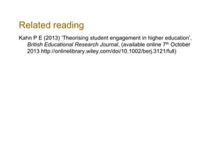 Related reading
Kahn P E (2013) ‘Theorising student engagement in higher education’,
British Educational Research Journal, (available online 7th October
2013 http://onlinelibrary.wiley.com/doi/10.1002/berj.3121/full)

 