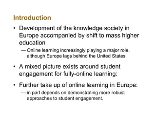 Introduction
• Development of the knowledge society in
Europe accompanied by shift to mass higher
education
— Online learning increasingly playing a major role,
although Europe lags behind the United States

• A mixed picture exists around student
engagement for fully-online learning:
• Further take up of online learning in Europe:
— in part depends on demonstrating more robust
approaches to student engagement.

 