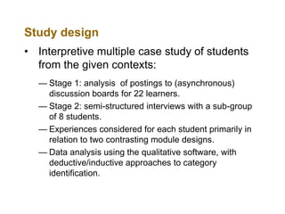Study design
• Interpretive multiple case study of students
from the given contexts:
— Stage 1: analysis of postings to (asynchronous)
discussion boards for 22 learners.
— Stage 2: semi-structured interviews with a sub-group
of 8 students.
— Experiences considered for each student primarily in
relation to two contrasting module designs.
— Data analysis using the qualitative software, with
deductive/inductive approaches to category
identification.

 