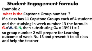 Student Engagement formula
Example 2
what is the Capstone Group number ?
If a class has 11 Capstone Groups each of 4 students
and the studying in week number 13 the formula
Gn=Wn % Ng then substituting Gn = 13%11 = 2
so group number 2 will prepare for Learning
outcome of week Nu 13 and present it to all class
and help the teacher
 