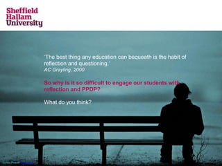 ‘The best thing any education can bequeath is the habit of
reflection and questioning.’
AC Grayling, 2000
So why is it so difficult to engage our students with
reflection and PPDP?
What do you think?
Simon Powell CC BY-2.0
 