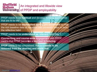 An integrated and lifewide view
of PPDP and employability
PPDP needs to be habitual and develop thinking approaches
that are fit for life
PPDP needs to be established during pre-enrolment so that
the rich baseline data of transition into university helps to form
the reflective habit
PPDP needs to be understood as relevant from Day 1
Course-long and course-wide engagement with PPDP
means that PPDP becomes a key tool in tutoring
Daniel Go CC BY-NC-2.0
PPDP needs to be concretised; that is it needs to be
removed from the abstract and made real
 