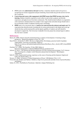 Student Engagement with Reflection – Re-imagining PPDP for the Social Age
3
• PPDP needs to be understood as relevant from Day 1, therefore attention needs to be given to
recognising new learner engagement and peer mentoring. Social media may provide answers for how
this is achieved.
• Course-long and course-wide engagement with PPDP means that PPDP becomes a key tool in
tutoring. Students should be expected to recall, reflect in and on their academic and lifewide
experiences and apply lessons from them continuously. This should include feedback on assignments,
work experiences and placements for example. It also suggests that curriculum design should seek to
be accommodate models of authentic learning more consistently.
• PPDP needs to be concretised; that is it needs to be removed from the abstract and made real. The
expectation that all professionals (including the becoming professionals) in the digital and social age
should develop a professional profile and the digital capability of students and staff should be
developed to support this. The University's LinkedIn University project has already begun to address
this, but more is needed.
References
Barron, B. (2006). Interest and self-sustained learning as catalysts of development: A learning ecology
perspective. Human Development, 49, pp. 193 - 224.
Dacre Pool, L. & Sewell, P. (2007). The key to employability: Developing a practical model of graduate
employability. University of Lancashire. Online at:
https://www.uclan.ac.uk/students/employability/futures/files/Dacre_Pool__Sewell_2007_CareerEDGE
_Article.pdf
Grayling, A.C. (2000). The Guardian: 22 July 2000. Online at:
http://www.theguardian.com/books/2000/jul/22/books.guardianreview9
Jackson, N. (2011). ‘The lifelong and lifewide dimensions of living, learning and developing.’ In: N. Jackson
(Ed.) “Learning for a complex world: Education and personal development.” Bloomington:
Authorhouse.
Kolb, D. (1984). Experiential Learning: experience as the source of learning and development. Englewood
Cliffs, NJ: Prentice Hall. p. 21
Navarro, Z. (2006) ‘In Search of Cultural Intepretation of Power’, IDS Bulletin 37(6): 11-22.
Powercube (nd). Bordieu and 'Habitus'. Onlinbe at: http://www.powercube.net/other-forms-of-power/bourdieu-
and-habitus/
Schön, D. (1991). The Reflective Practitioner. Aldershot: Ashgate Publishing Ltd.
 
