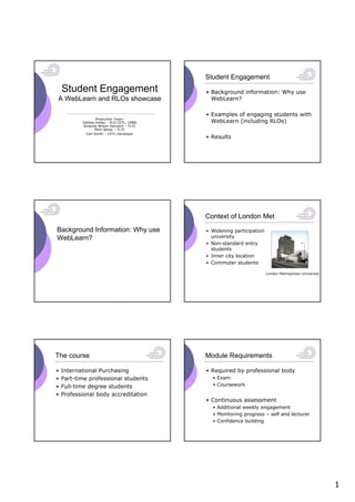Student Engagement
    Student Engagement                      • Background information: Why use
A WebLearn and RLOs showcase                  WebLearn?

                                            • Examples of engaging students with
                  Production Team:
           Debbie Holley – RLO CETL, LMBS     WebLearn (including RLOs)
           Amanda Wilson Kennard – TLTC
                 Mimi Weiss – TLTC
            Carl Smith – CETL Developer
                                            • Results




                                            Context of London Met
Background Information: Why use             • Widening participation
WebLearn?                                     university
                                            • Non-standard entry
                                              students
                                            • Inner city location
                                            • Commuter students

                                                                       London Metropolitan University




The course                                  Module Requirements

•   International Purchasing                • Required by professional body
•   Part-time professional students           • Exam
•   Full-time degree students                 • Coursework

•   Professional body accreditation
                                            • Continuous assessment
                                              • Additional weekly engagement
                                              • Monitoring progress – self and lecturer
                                              • Confidence building




                                                                                                        1
 