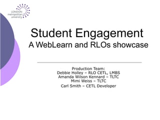 Student Engagement
A WebLearn and RLOs showcase
Production Team:
Debbie Holley – RLO CETL, LMBS
Amanda Wilson Kennard – TLTC
Mimi Weiss – TLTC
Carl Smith – CETL Developer
 