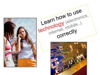 Learn how to use technology (electronics, internet, mobile..) correctly