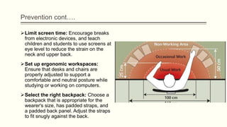 Prevention cont….
Limit screen time: Encourage breaks
from electronic devices, and teach
children and students to use screens at
eye level to reduce the strain on the
neck and upper back.
Set up ergonomic workspaces:
Ensure that desks and chairs are
properly adjusted to support a
comfortable and neutral posture while
studying or working on computers.
Select the right backpack: Choose a
backpack that is appropriate for the
wearer's size, has padded straps, and
a padded back panel. Adjust the straps
to fit snugly against the back.
 
