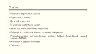 Content
 Importance of posture in students
 Ergonomics in student
 Backpack ergonomics
 Ergonomics tips for home school
 Issues occur in student due to bad posture
 Pathological conditions which can occur due to bad posture
 Postural deformities : kyphosis , lordosis , scoliosis , flat back , forward head , winged
scapula , flat foot .
 Prevention of postural deformities
 Treatment
 