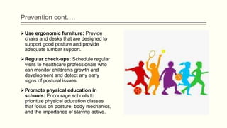 Prevention cont….
Use ergonomic furniture: Provide
chairs and desks that are designed to
support good posture and provide
adequate lumbar support.
Regular check-ups: Schedule regular
visits to healthcare professionals who
can monitor children's growth and
development and detect any early
signs of postural issues.
Promote physical education in
schools: Encourage schools to
prioritize physical education classes
that focus on posture, body mechanics,
and the importance of staying active.
 