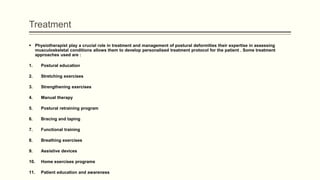 Treatment
 Physiotherapist play a crucial role in treatment and management of postural deformities their expertise in assessing
musculoskeletal conditions allows them to develop personalised treatment protocol for the patient . Some treatment
approaches used are :
1. Postural education
2. Stretching exercises
3. Strengthening exercises
4. Manual therapy
5. Postural retraining program
6. Bracing and taping
7. Functional training
8. Breathing exercises
9. Assistive devices
10. Home exercises programs
11. Patient education and awareness
 