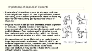 Importance of posture in students
 Posture is of utmost importance for students, as it can
have a significant impact on their physical health, mental
well-being, and academic performance. Here are some key
reasons why maintaining good posture is crucial for
students:
 Physical health: Good posture promotes proper alignment
of the spine, reducing the risk of developing
musculoskeletal problems such as back pain, neck strain,
and joint issues. Poor posture, on the other hand, can
lead to chronic pain and discomfort, which can distract
students from their studies and affect their overall health.
 Concentration and focus: Maintaining an upright posture
helps improve blood circulation to the brain, which can
enhance cognitive function, attention span, and the ability
to concentrate. When students sit or stand with a
slouched posture, it may lead to reduced alertness and
difficulty staying focused in class.
 