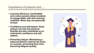 Importance of posture cont….
 Learning efficiency: Comfortable
and correct posture allows students
to engage better with their learning
materials. When they are physically
at ease.
 Confidence and self-esteem: Good
posture not only has physical
benefits but also contributes to an
individual's confidence and self-
esteem.
 Preventing fatigue: Maintaining a
balanced posture reduces the strain
on muscles, preventing them from
becoming fatigued quickly.
 