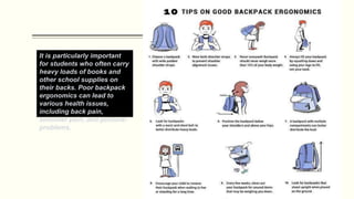 It is particularly important
for students who often carry
heavy loads of books and
other school supplies on
their backs. Poor backpack
ergonomics can lead to
various health issues,
including back pain,
shoulder pain, and postural
problems.
 