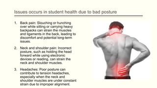 Issues occurs in student health due to bad posture
1. Back pain: Slouching or hunching
over while sitting or carrying heavy
backpacks can strain the muscles
and ligaments in the back, leading to
discomfort and potential long-term
issues.
2. Neck and shoulder pain: Incorrect
posture, such as holding the head
forward while using electronic
devices or reading, can strain the
neck and shoulder muscles.
3. Headaches: Poor posture can
contribute to tension headaches,
especially when the neck and
shoulder muscles are under constant
strain due to improper alignment.
 