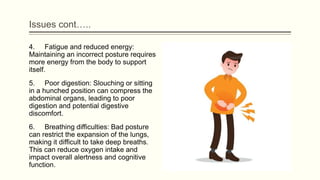 Issues cont…..
4. Fatigue and reduced energy:
Maintaining an incorrect posture requires
more energy from the body to support
itself.
5. Poor digestion: Slouching or sitting
in a hunched position can compress the
abdominal organs, leading to poor
digestion and potential digestive
discomfort.
6. Breathing difficulties: Bad posture
can restrict the expansion of the lungs,
making it difficult to take deep breaths.
This can reduce oxygen intake and
impact overall alertness and cognitive
function.
 