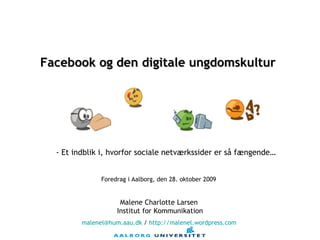 Malene Charlotte Larsen  Institut for Kommunikation [email_address]  /  http ://malenel.wordpress.com   Facebook og den digitale ungdomskultur   Foredrag i Aalborg, den 28. oktober 2009  - Et indblik i, hvorfor sociale netværkssider er så fængende… 