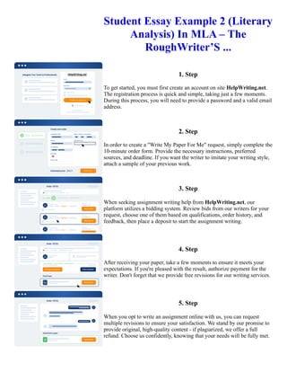 Student Essay Example 2 (Literary
Analysis) In MLA – The
RoughWriter’S ...
1. Step
To get started, you must first create an account on site HelpWriting.net.
The registration process is quick and simple, taking just a few moments.
During this process, you will need to provide a password and a valid email
address.
2. Step
In order to create a "Write My Paper For Me" request, simply complete the
10-minute order form. Provide the necessary instructions, preferred
sources, and deadline. If you want the writer to imitate your writing style,
attach a sample of your previous work.
3. Step
When seeking assignment writing help from HelpWriting.net, our
platform utilizes a bidding system. Review bids from our writers for your
request, choose one of them based on qualifications, order history, and
feedback, then place a deposit to start the assignment writing.
4. Step
After receiving your paper, take a few moments to ensure it meets your
expectations. If you're pleased with the result, authorize payment for the
writer. Don't forget that we provide free revisions for our writing services.
5. Step
When you opt to write an assignment online with us, you can request
multiple revisions to ensure your satisfaction. We stand by our promise to
provide original, high-quality content - if plagiarized, we offer a full
refund. Choose us confidently, knowing that your needs will be fully met.
Student Essay Example 2 (Literary Analysis) In MLA – The RoughWriter’S ... Student Essay Example 2 (Literary
Analysis) In MLA – The RoughWriter’S ...
 