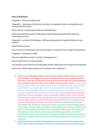 Essay on Distribution
Paragraph 1 – Disneyasconglomerate
Paragraph 2 – Importance of distributionandhow itischangingthe modernworldegDisneysell
licensestoNetflix andSky
What isDisney’srelationshipwithWalmartandMcDonalds?
What plansdoesDisneyhave fora 360 degree intellectualpropertyexploitation?EgDisney
streamingservice also
Paragraph 3 – examplesof distributionin1967 eg alreadypowerful enoughtodistributeitsown
products
Explainthe DisneyVault
Discussvariousre-releasesandtimestheyhave beenre-releasedandhow ittargetsnew audiences.
Paragraph 4 – Distributionin2016
How wasJungle Bookreleased –eg dates,limitingpiracyetc
How muchdidit earn initsopeningdays?
Imax and 3D versions?Whatare the advantagesof these?Whatothertechnologieswere employed?
How muchin total throughitstheatrical run andhow muchin dvdsales?
1. Disneyisone of the biggestconglomerate due tothe facttheymake a sell films,tvseries,
toysand books.All the biggestfranchisesinfilmhistorylike toystoryjungle bookall them
fromDisney.Theythendistributethe showing of the filmsthroughcinemashowingdvdand
blue-rayandthensell toysin theirstoresandotherwell know super-stores. Notonlydothey
sell tocinemasandblue-ray,buttheyhave soldlicensestoNetflix andSky.Thismeansthat
skyand Netflix have boughtrightstothe filmsandcan therefore show themtotheir
audience. Thishaschangedsince theyreleasedtheirfirstmovie,Snow White, asthenthe
onlywayto watch filmswasat the cinemaor on a tape. Disney’srelationshipwithWalmart
isthat theysell Disney’sproducts,suchasmerchandise andtheirmovies.Thismeansthat
because theyare a popularshop,that alotof people will shopthere andtherefore buytheir
products.Theyalsohave a deal withMcDonaldstopromote theirfilmsinthe happymeals
by producingtoystogiveawaywitheverymeal. Disneyhaschangedthe game theyare
creatingtheirown‘Netflix like’Disneyservice where consumersare onlyallowedtowatch
filmsonthere.Thishasn’tbeenseenbefore. Andthenthatsame companywill offerfansthe
opportunitytoactuallyvisitthe landsthey’re watchingthroughDisney’stheme parks,and
thenreadabout theminbooksand comicsput out byDisneypublishers.It’saholistic
ecosystemof entertainment,all underone corporate umbrella,witheachdivisionpushing
audiencestoengage witheveryotherdivision.Withoutoutsidedealsorrestrictions,itisall
justDisney.
2. Accordingto Disney’swebsite,The Companyownsavastnetworkof mediaorganizations
and TV stationswhere the majorityof Disney’sanimatedaswell asregularfilmsare shown.
 