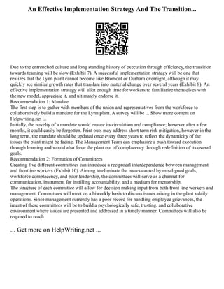 An Effective Implementation Strategy And The Transition...
Due to the entrenched culture and long standing history of execution through efficiency, the transition
towards teaming will be slow (Exhibit 7). A successful implementation strategy will be one that
realizes that the Lynn plant cannot become like Bromont or Durham overnight, although it may
quickly see similar growth rates that translate into material change over several years (Exhibit 8). An
effective implementation strategy will allot enough time for workers to familiarize themselves with
the new model, appreciate it, and ultimately endorse it.
Recommendation 1: Mandate
The first step is to gather with members of the union and representatives from the workforce to
collaboratively build a mandate for the Lynn plant. A survey will be ... Show more content on
Helpwriting.net ...
Initially, the novelty of a mandate would ensure its circulation and compliance; however after a few
months, it could easily be forgotten. Print outs may address short term risk mitigation, however in the
long term, the mandate should be updated once every three years to reflect the dynamicity of the
issues the plant might be facing. The Management Team can emphasize a push toward execution
through learning and would also force the plant out of complacency through redefinition of its overall
goals.
Recommendation 2: Formation of Committees
Creating five different committees can introduce a reciprocal interdependence between management
and frontline workers (Exhibit 10). Aiming to eliminate the issues caused by misaligned goals,
workforce complacency, and poor leadership, the committees will serve as a channel for
communication, instrument for instilling accountability, and a medium for mentorship.
The structure of each committee will allow for decision making input from both front line workers and
management. Committees will meet on a biweekly basis to discuss issues arising in the plant s daily
operations. Since management currently has a poor record for handling employee grievances, the
intent of these committees will be to build a psychologically safe, trusting, and collaborative
environment where issues are presented and addressed in a timely manner. Committees will also be
required to reach
... Get more on HelpWriting.net ...
 