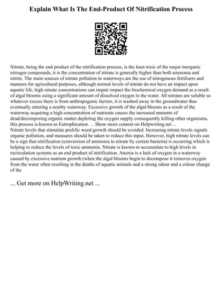 Explain What Is The End-Product Of Nitrification Process
Nitrate, being the end product of the nitrification process, is the least toxic of the major inorganic
nitrogen compounds, it is the concentration of nitrate is generally higher than both ammonia and
nitrite. The main sources of nitrate pollution in waterways are the use of nitrogenous fertilisers and
manures for agricultural purposes, although normal levels of nitrate do not have an impact upon
aquatic life, high nitrate concentrations can impair impact the biochemical oxygen demand as a result
of algal blooms using a significant amount of dissolved oxygen in the water. All nitrates are soluble so
whatever excess there is from anthropogenic factors, it is washed away in the groundwater thus
eventually entering a nearby waterway. Excessive growth of the algal blooms as a result of the
waterway acquiring a high concentration of nutrients causes the increased amounts of
dead/decomposing organic matter depleting the oxygen supply consequently killing other organisms,
this process is known as Eutrophication. ... Show more content on Helpwriting.net ...
Nitrate levels that stimulate prolific weed growth should be avoided. Increasing nitrate levels signals
organic pollution, and measures should be taken to reduce this input. However, high nitrate levels can
be a sign that nitrification (conversion of ammonia to nitrate by certain bacteria) is occurring which is
helping to reduce the levels of toxic ammonia. Nitrate is known to accumulate to high levels in
recirculation systems as an end product of nitrification. Anoxia is a lack of oxygen in a waterway
caused by excessive nutrient growth (when the algal blooms begin to decompose it removes oxygen
from the water often resulting in the deaths of aquatic animals and a strong odour and a colour change
of the
... Get more on HelpWriting.net ...
 